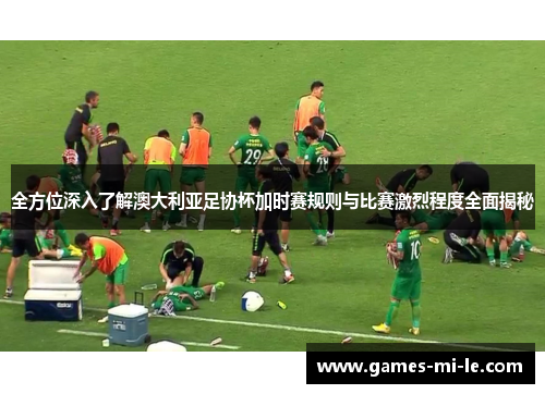全方位深入了解澳大利亚足协杯加时赛规则与比赛激烈程度全面揭秘