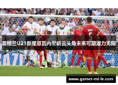 英格兰U21新星恩瓦内里崭露头角未来可期潜力无限 英格兰U21新星恩瓦内里崭露头角未来可期潜力无限