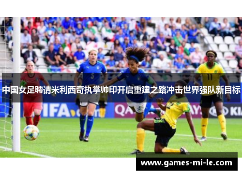 中国女足聘请米利西奇执掌帅印开启重建之路冲击世界强队新目标